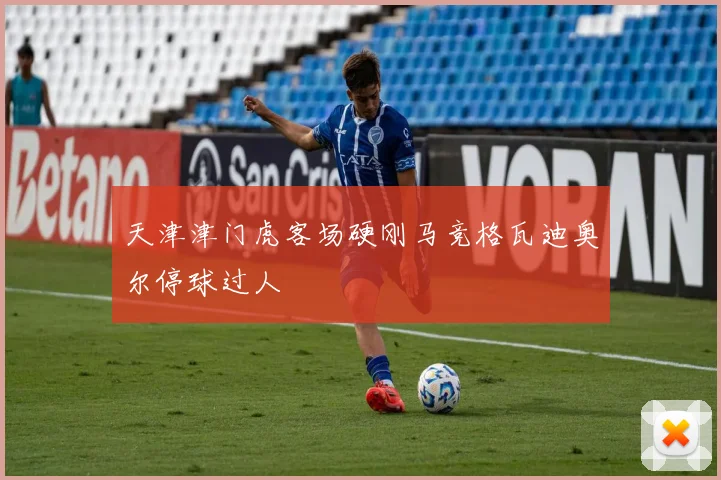 天津津门虎客场硬刚马竞格瓦迪奥尔停球过人