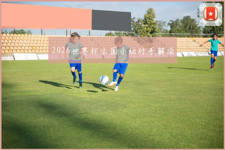 2026世界杯法国小组对手解读
