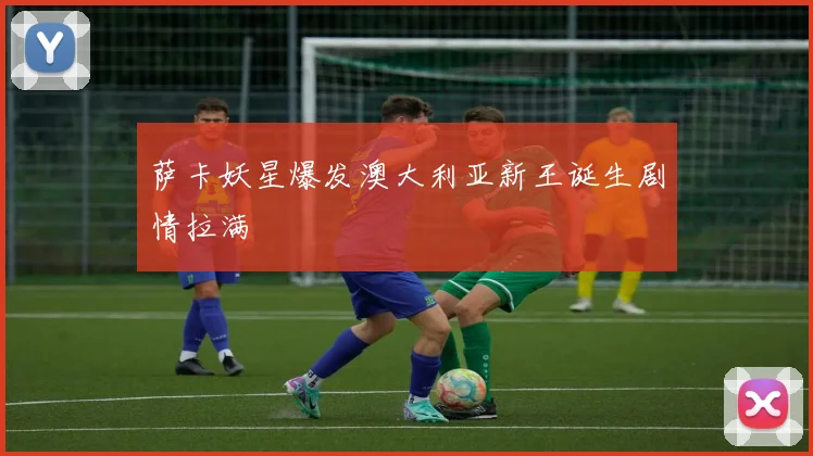 萨卡妖星爆发澳大利亚新王诞生剧情拉满