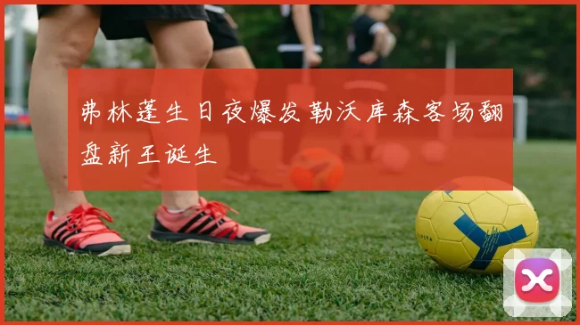 弗林蓬生日夜爆发勒沃库森客场翻盘新王诞生