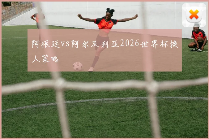 阿根廷vs阿尔及利亚2026世界杯换人策略