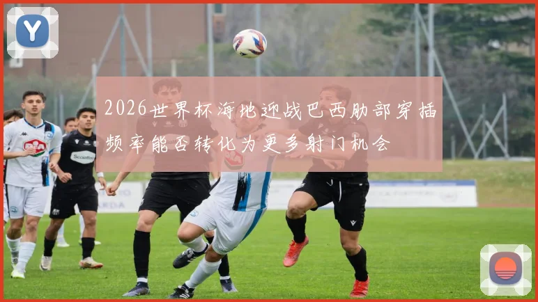 2026世界杯海地迎战巴西肋部穿插频率能否转化为更多射门机会