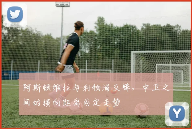 阿斯顿维拉与利物浦交锋，中卫之间的横向距离或定走势