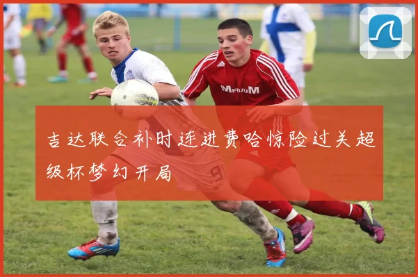 吉达联合补时连进费哈惊险过关超级杯梦幻开局