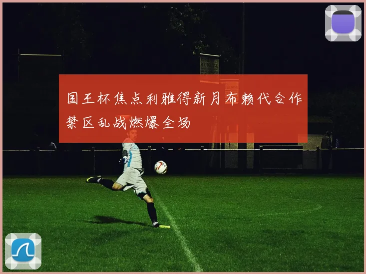 国王杯焦点利雅得新月布赖代合作禁区乱战燃爆全场