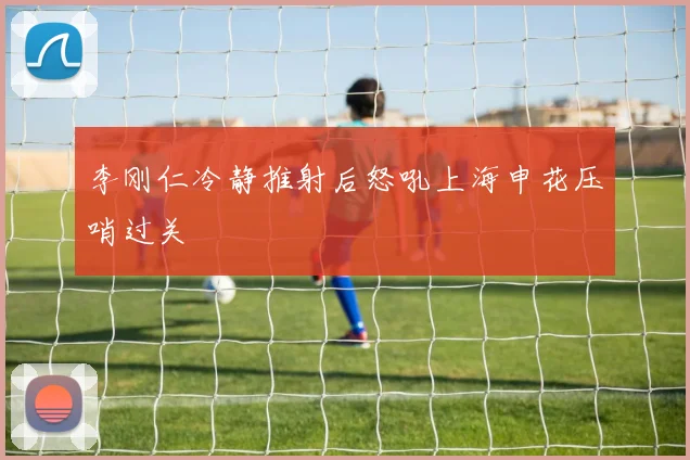 李刚仁冷静推射后怒吼上海申花压哨过关