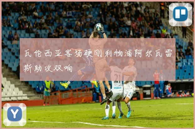 瓦伦西亚客场硬刚利物浦阿尔瓦雷斯助攻双响