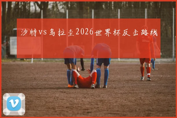 沙特vs乌拉圭2026世界杯反击路线