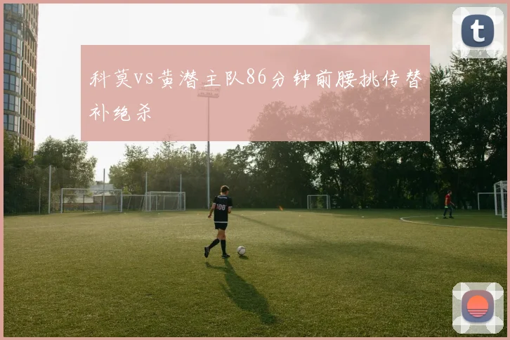 科莫vs黄潜主队86分钟前腰挑传替补绝杀