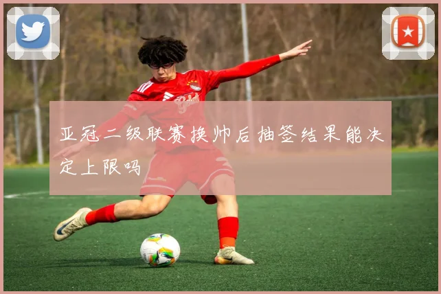 亚冠二级联赛换帅后抽签结果能决定上限吗