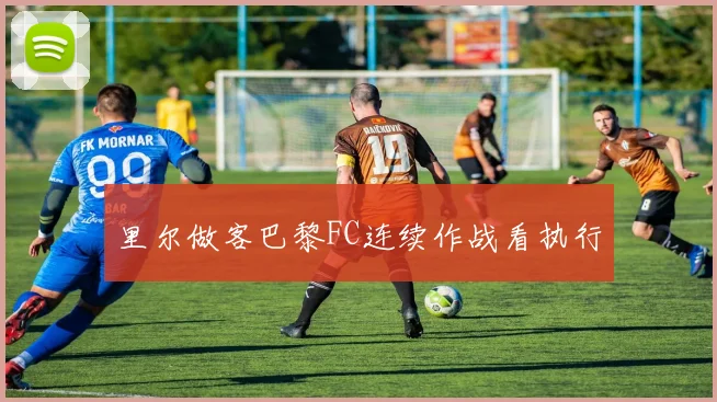 里尔做客巴黎FC连续作战看执行