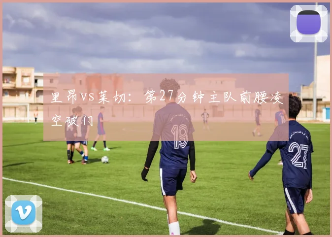 里昂vs莱切：第27分钟主队前腰凌空破门