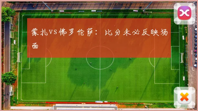 蒙扎vs佛罗伦萨：比分未必反映场面